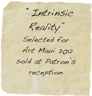   “Intrinsic Reality”
Selected for 
 Art Maui 2012
sold at Patron’s reception
