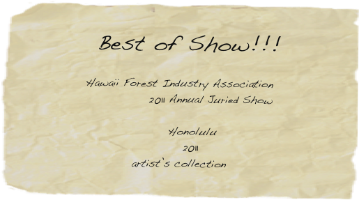 
  Best of Show!!! 

Hawaii Forest Industry Association 
              2011 Annual Juried Show

      Honolulu 
     2011
artist’s collection