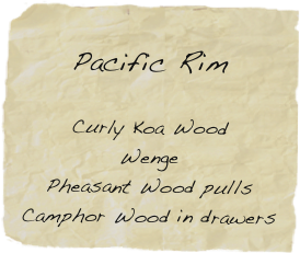 
Pacific Rim

Curly Koa Wood
Wenge
Pheasant Wood pulls
Camphor Wood in drawers
